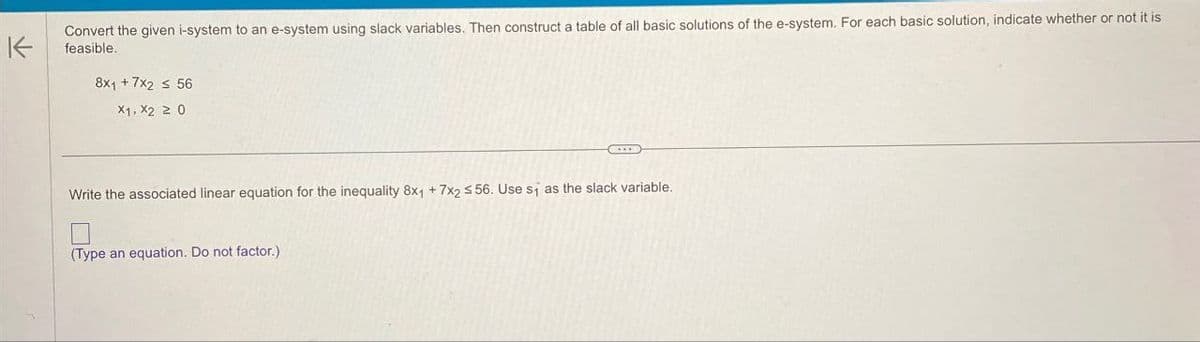 Convert the given i-system to an e-system using slack variables. Then construct a table of all basic solutions of the e-system. For each basic solution, indicate whether or not it is
feasible.
8x1 +7x2 ≤ 56
X1, X2 20
Write the associated linear equation for the inequality 8x1 +7x2 56. Use s₁ as the slack variable.
(Type an equation. Do not factor.)