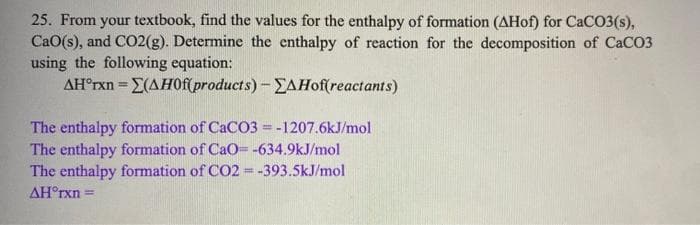 25. From your textbook, find the values for the enthalpy of formation (AHof) for CaCO3(s),
CaO(s), and CO2(g). Determine the enthalpy of reaction for the decomposition of CaCO3
using the following equation:
AH°rxn = E(AHOf(products)-EAHof(reactants)
%3D
The enthalpy formation of CaCO3 =-1207.6kJ/mol
The enthalpy formation of CaO= -634.9kJ/mol
The enthalpy formation of CO2 = -393.5kJ/mol
AH°rxn =
