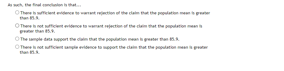 As such, the final conclusion is that...
O There is sufficient evidence to warrant rejection of the claim that the population mean is greater
than 85.9.
O There is not sufficient evidence to warrant rejection of the claim that the population mean is
greater than 85.9.
O The sample data support the claim that the population mean is greater than 85.9.
O There is not sufficient sample evidence to support the claim that the population mean is greater
than 85.9.
