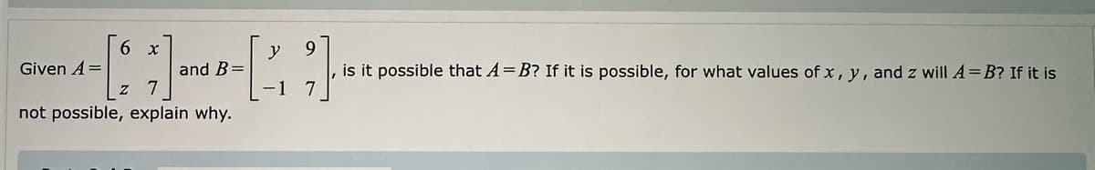 Given A=
6 x
Z
y 9
[]
and B=
not possible, explain why.
is it possible that A=B? If it is possible, for what values of x, y, and z will A = B? If it is