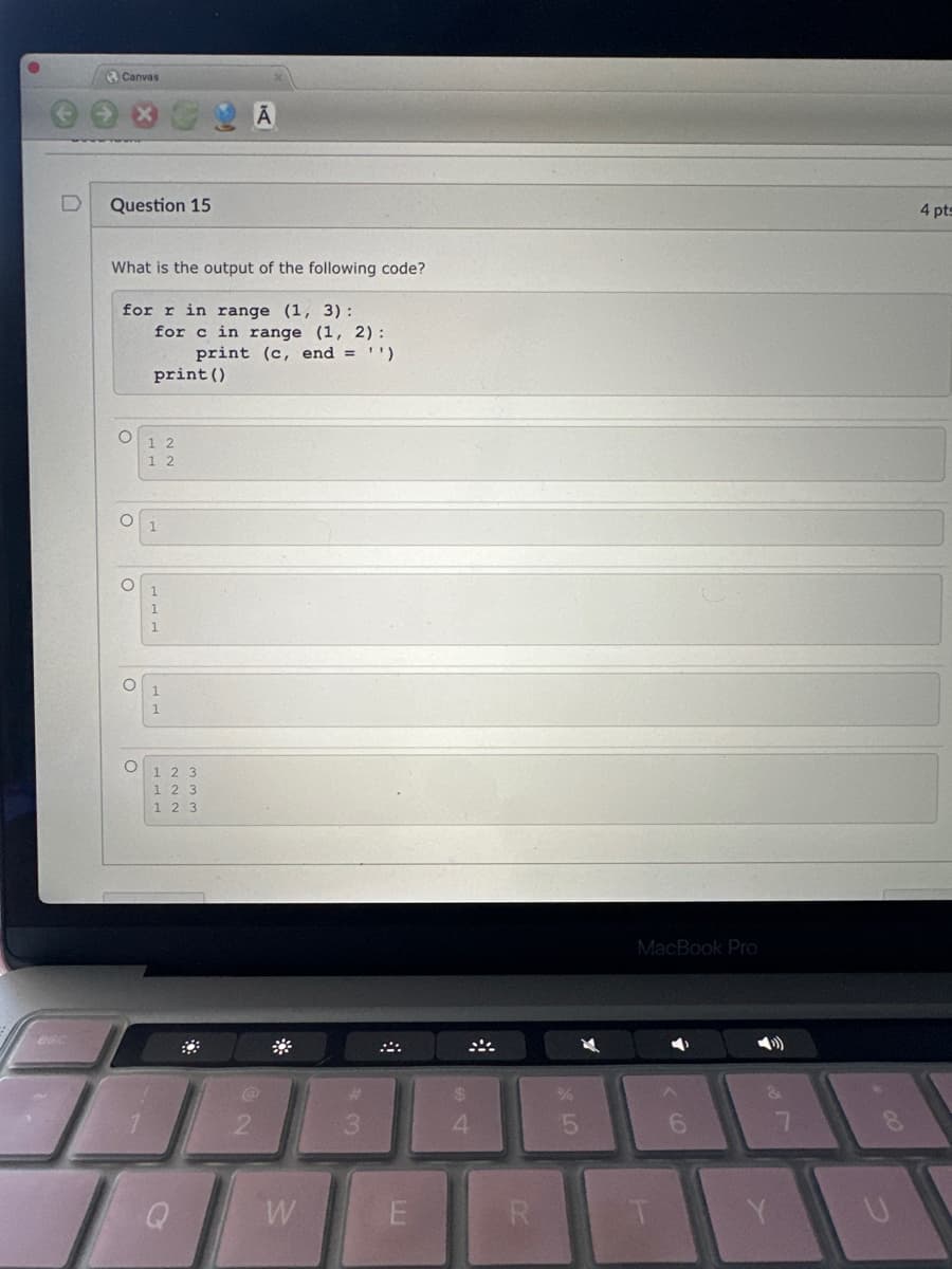 Canvas
Question 15
What is the output of the following code?
for r in range (1, 3):
O
O
O
for c in range (1, 2):
print (c, end = ¹)
print ()
1 2
1 2
तलत
1
1
1 2 3
123
1 2 3
@
W
E
4
R
(18
MacBook Pro
(>))
Y
U
4 pts