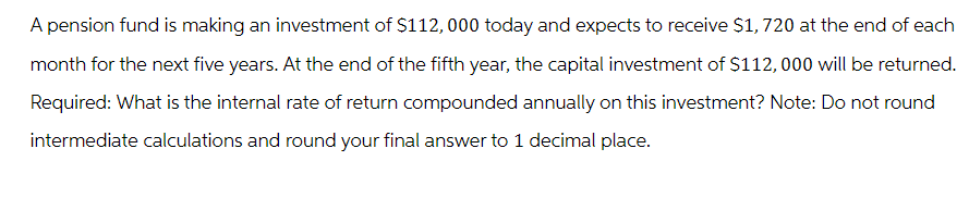 A pension fund is making an investment of $112,000 today and expects to receive $1,720 at the end of each
month for the next five years. At the end of the fifth year, the capital investment of $112,000 will be returned.
Required: What is the internal rate of return compounded annually on this investment? Note: Do not round
intermediate calculations and round your final answer to 1 decimal place.