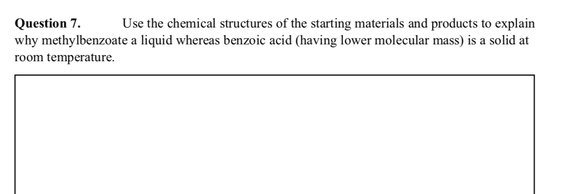 Question 7.
why methylbenzoate a liquid whereas benzoic acid (having lower molecular mass) is a solid at
Use the chemical structures of the starting materials and products to explain
room temperature.
