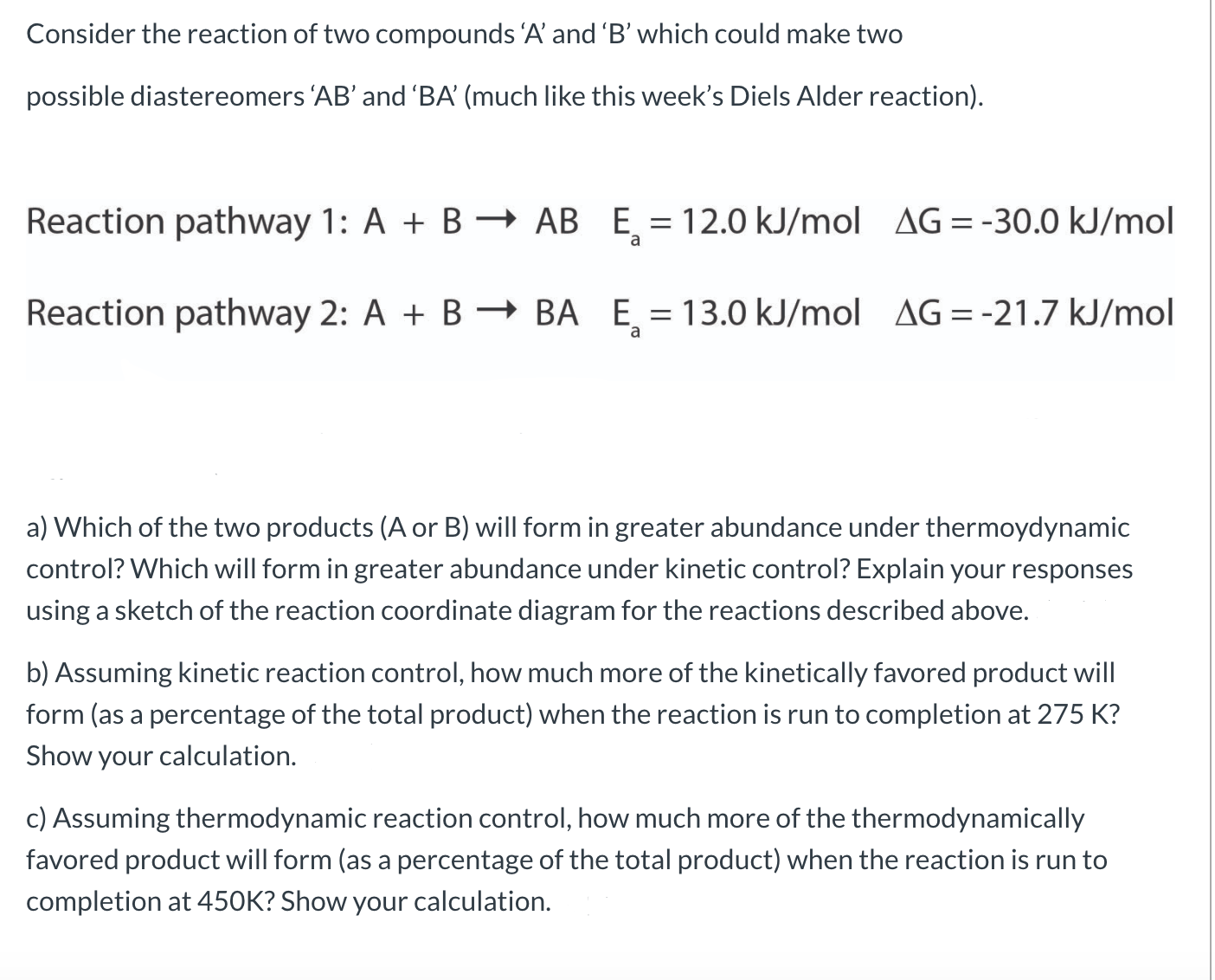 Consider the reaction of two compounds 'A' and 'B' which could make two
possible diastereomers 'AB' and 'BA' (much like this week's Diels Alder reaction).
Reaction pathway 1: A + B → AB E, = 12.0 kJ/mol AG = -30.0 kJ/mol
Reaction pathway 2: A + B – BA E = 13.0 kJ/mol AG=-21.7 kJ/mol
a
a) Which of the two products (A or B) will form in greater abundance under thermoydynamic
control? Which will form in greater abundance under kinetic control? Explain your responses
using a sketch of the reaction coordinate diagram for the reactions described above.
b) Assuming kinetic reaction control, how much more of the kinetically favored product will
form (as a percentage of the total product) when the reaction is run to completion at 275 K?
Show your calculation.
c) Assuming thermodynamic reaction control, how much more of the thermodynamically
favored product will form (as a percentage of the total product) when the reaction is run to
completion at 450K? Show your calculation.
