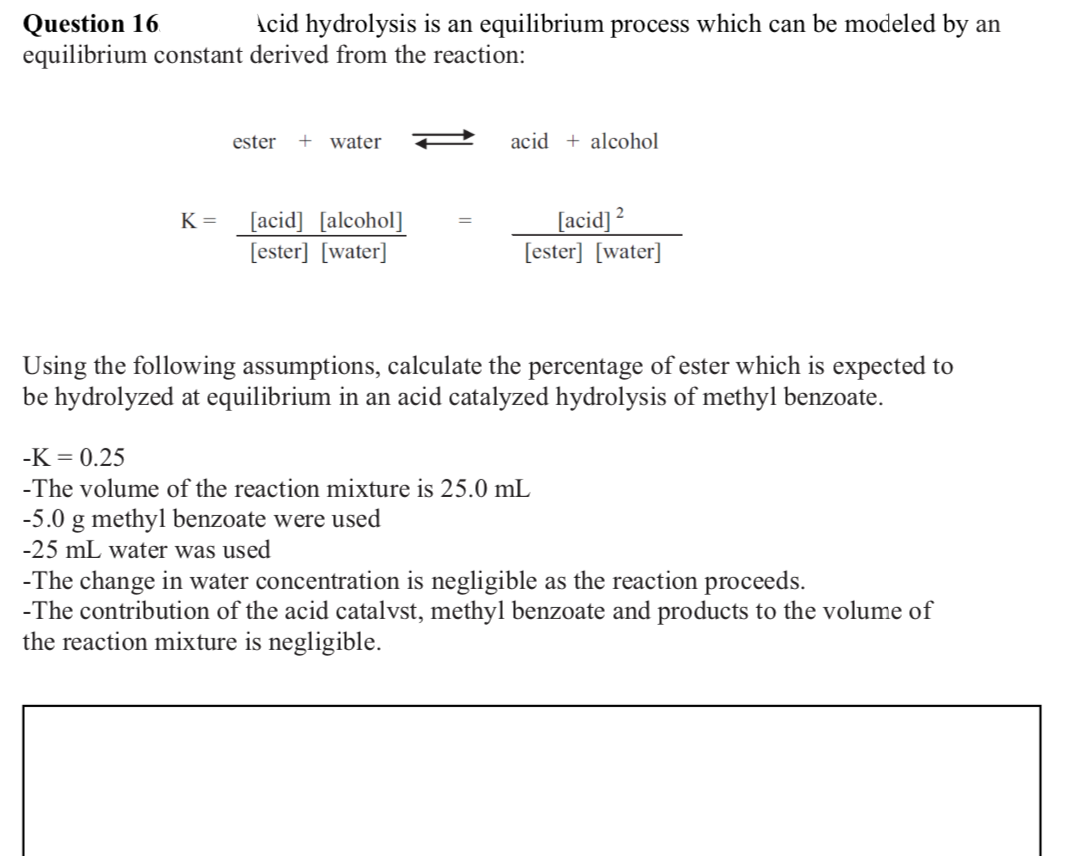 Question 16
equilibrium constant derived from the reaction:
Acid hydrolysis is an equilibrium process which can be modeled by an
ester + water
acid + alcohol
[acid] [alcohol]
[ester] [water]
[acid] ²
[ester] [water]
K =
Using the following assumptions, calculate the percentage of ester which is expected to
be hydrolyzed at equilibrium in an acid catalyzed hydrolysis of methyl benzoate.
