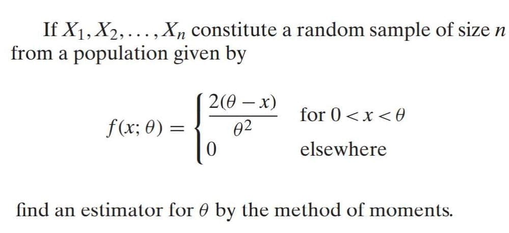 If X1, X2, ..., X, constitute a random sample of size n
from a population given by
2(0 — х)
-
for 0<x<0
f(x; 0) =
02
elsewhere
find an estimator for 0 by the method of moments.
