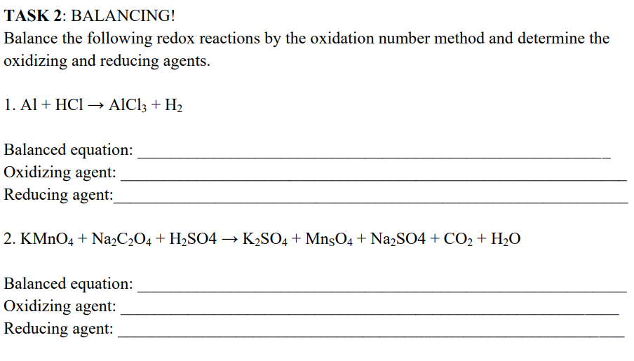 TASK 2: BALANCING!
Balance the following redox reactions by the oxidation number method and determine the
oxidizing and reducing agents.
1. Al + HCl → AlCl3 + H₂
Balanced equation:
Oxidizing agent:
Reducing agent:
2. KMnO4 + Na₂C₂O4 + H₂SO4 → K₂SO4 + MnsO4 + Na₂SO4 + CO₂ + H₂O
Balanced equation:
Oxidizing agent:
Reducing agent: