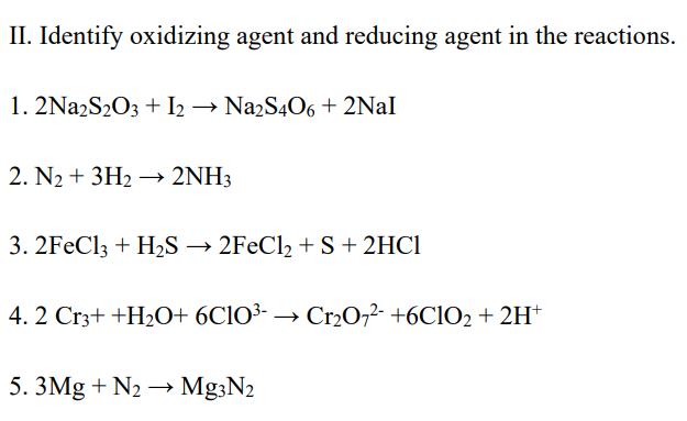 II. Identify oxidizing agent and reducing agent in the reactions.
1. 2Na2S₂O3 + I2 → Na2S4O6 + 2Nal
2. N₂ + 3H₂ → 2NH3
3. 2FeCl3 + H₂S → 2FeCl₂ + S + 2HCl
4.2 Cr3+ +H₂O+ 6C10³-→ Cr₂O7²- +6C1O2 + 2H+
5. 3Mg + N₂ → Mg3N2