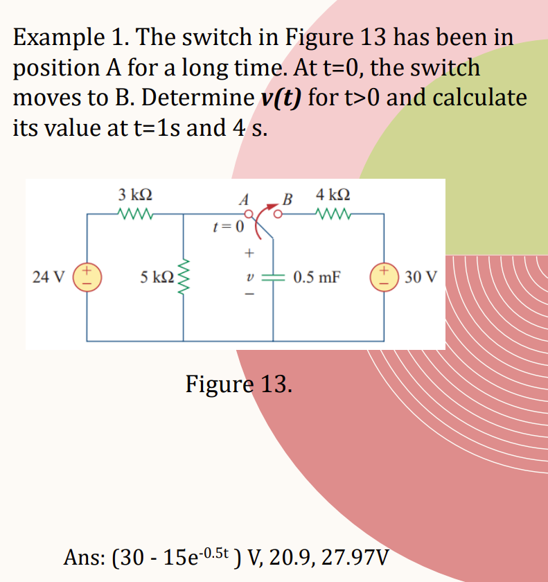 Example 1. The switch in Figure 13 has been in
position A for a long time. At t=0, the switch
moves to B. Determine v(t) for t>0 and calculate
its value at t=1s and 4 s.
24 V
3 ΚΩ
ww
5 ΚΩ
ww
A
t=0
+
V
B
Figure 13.
4 kQ
0.5 mF
Ans: (30 - 15e-0.5t ) V, 20.9, 27.97V
30 V