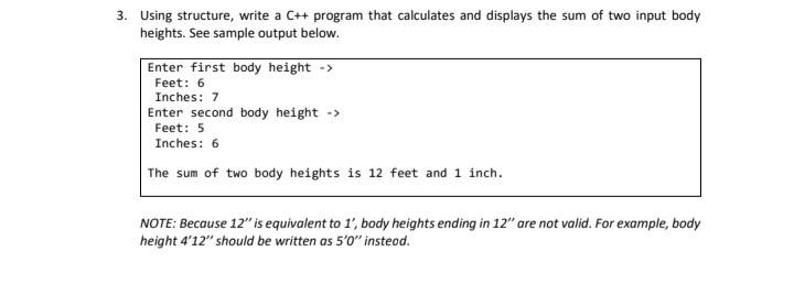 3. Using structure, write a C++ program that calculates and displays the sum of two input body
heights. See sample output below.
Enter first body height ->
Feet: 6
Inches: 7
Enter second body height ->
Feet: 5
Inches: 6
The sum of two body heights is 12 feet and 1 inch.
NOTE: Because 12" is equivalent to 1', body heights ending in 12" are not valid. For example, body
height 4'12" should be written as 5'0" instead.