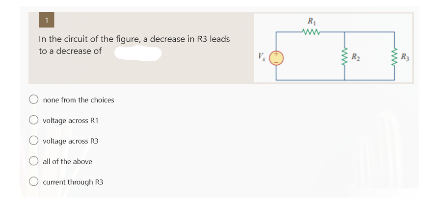1
In the circuit of the figure, a decrease in R3 leads
to a decrease of
none from the choices
O voltage across R1
voltage across R3
O all of the above
current through R3
R₁
ww
www
R₂
ww
R3