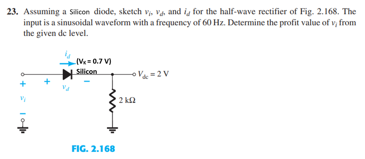 23. Assuming a Silicon diode, sketch vi, va, and id for the half-wave rectifier of Fig. 2.168. The
input is a sinusoidal waveform with a frequency of 60 Hz. Determine the profit value of v; from
the given dc level.
6 + 5
10|1.
(VK = 0.7 V)
Silicon
FIG. 2.168
2 ΚΩ
Vdc = 2 V