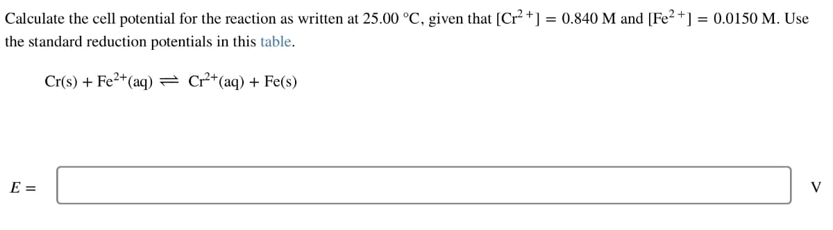 Calculate the cell potential for the reaction as written at 25.00 °C, given that [Cr²+] = 0.840 M and [Fe²+] = 0.0150 M. Use
the standard reduction potentials in this table.
Cr(s) + Fe²+ (aq) ⇒ Cr²+ (aq) + Fe(s)
E =
V