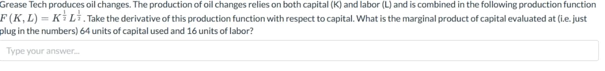 Grease Tech produces oil changes. The production of oil changes relies on both capital (K) and labor (L) and is combined in the following production function
F (K, L) = K L . Take the derivative of this production function with respect to capital. What is the marginal product of capital evaluated at (i.e. just
plug in the numbers) 64 units of capital used and 16 units of labor?
Type your answer...