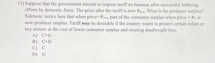 15) Suppose that the government intends to impose tariff on bananas after successful lobbying
efforts by domestic firms. The price after the tariff is now P... What is the producer surplus?
Sidenote: notice here that when price= Pw+t, part of the consumer surplus when price = P, is
now producer surplus. Tariff may be desirable if the country wants to protect certain infant or
key sectors at the cost of lower consumer surplus and creating deadweight loss.
A) C+G
B) C+D
C) C
D) G