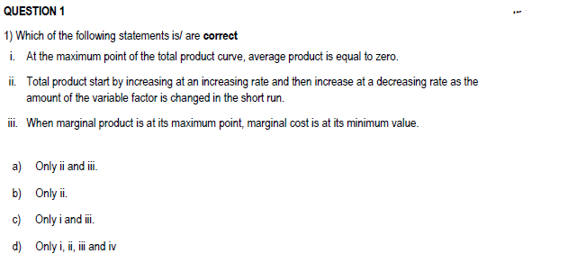 QUESTION 1
1) Which of the following statements is/ are correct
i. At the maximum point of the total product curve, average product is equal to zero.
ii. Total product start by increasing at an increasing rate and then increase at a decreasing rate as the
amount of the variable factor is changed in the short run.
iii. When marginal product is at its maximum point, marginal cost is at its minimum value.
a) Only ii and iii.
b) Only ii.
c) Only i and iii.
d) Only i, ii, iii and iv
i