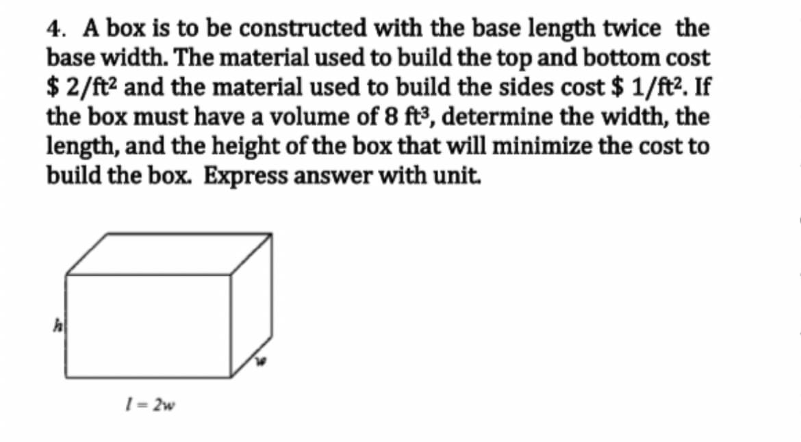 4. A box is to be constructed with the base length twice the
base width. The material used to build the top and bottom cost
$ 2/ft² and the material used to build the sides cost $ 1/ft². If
the box must have a volume of 8 ft³, determine the width, the
length, and the height of the box that will minimize the cost to
build the box. Express answer with unit.
h
1=2w