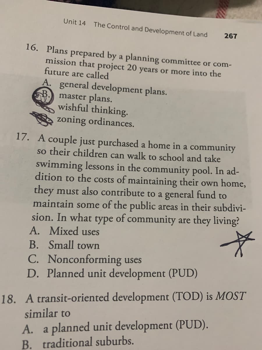 Unit 14
The Control and Development of Land
267
16. Plans prepared by a planning committee or com-
mission that project 20 years or more into the
future are called
A. general development plans.
B. master plans.
wishful thinking.
zoning ordinances.
17. A couple just purchased a home in a community
so their children can walk to school and take
swimming lessons in the community pool. In ad-
dition to the costs of maintaining their own home,
they must also contribute to a general fund to
maintain some of the public areas in their subdivi-
sion. In what type of community are they living?
A. Mixed uses
B. Small town
C. Nonconforming uses
D. Planned unit development (PUD)
18. A transit-oriented development (TOD) is MOST
similar to
A. a planned unit development (PUD).
B. traditional suburbs.
