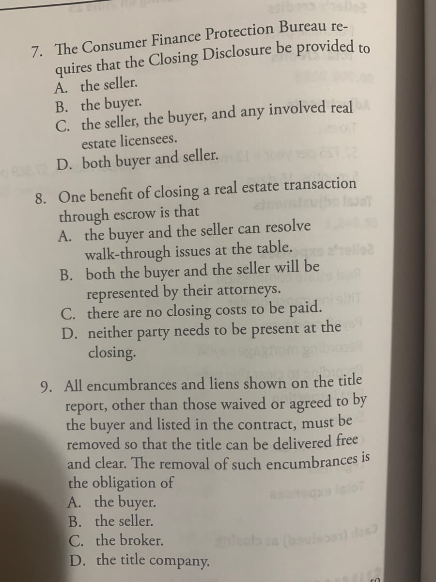 slles
7. The Consumer Finance Protection Bureau re-
quires that the Closing Disclosure be provided to
A. the seller.
B. the buyer.
C. the seller, the buyer, and any involved real
estate licensees.
D. both buyer and seller.
8. One benefit of closing a real estate transaction
through escrow is that
A. the buyer and the seller can resolve
walk-through issues at the table.
B. both the buyer and the seller will be
represented by their attorneys.
C. there are no closing costs to be paid.
D. neither
shit
needs to be
party
closing.
present at the
9. All encumbrances and liens shown on the title
report, other than those waived or agreed to by
the buyer and listed in the contract, must be
removed so that the title can be delivered free
and clear. The removal of such encumbrances is
the obligation of
A. the buyer.
B. the seller.
C. the broker.
D. the title company.
o leloT
(bavissen) des
