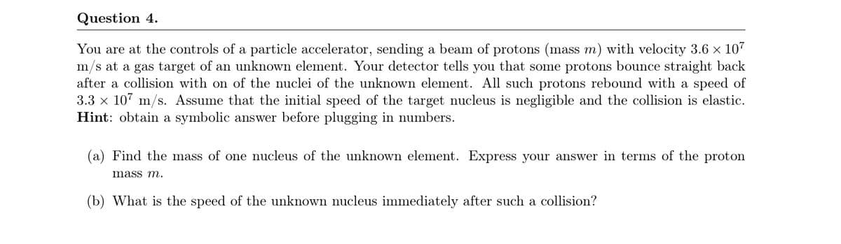 Question 4.
You are at the controls of a particle accelerator, sending a beam of protons (mass m) with velocity 3.6 x 107
m/s at a gas target of an unknown element. Your detector tells you that some protons bounce straight back
after a collision with on of the nuclei of the unknown element. All such protons rebound with a speed of
3.3 x 107 m/s. Assume that the initial speed of the target nucleus is negligible and the collision is elastic.
Hint: obtain a symbolic answer before plugging in numbers.
(a) Find the mass of one nucleus of the unknown element. Express your answer in terms of the proton
mass m.
(b) What is the speed of the unknown nucleus immediately after such a collision?
