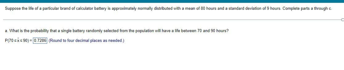 Suppose the life of a particular brand of calculator battery is approximately normally distributed with a mean of 80 hours and a standard deviation of 9 hours. Complete parts a through c.
a. What is the probability that a single battery randomly selected from the population will have a life between 70 and 90 hours?
P(70≤x≤90) = 0.7286 (Round to four decimal places as needed.)