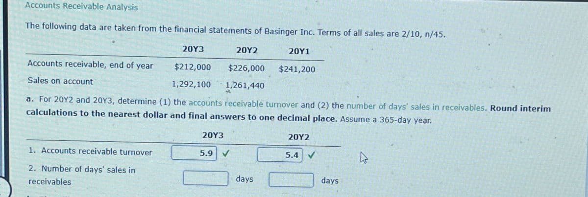 Accounts Receivable Analysis
The following data are taken from the financial statements of Basinger Inc. Terms of all sales are 2/10, n/45.
20Y3
20Y2
20Y1
Accounts receivable, end of year
$212,000
$226,000
$241,200
Sales on account
1,292,100
1,261,440
a. For 2012 and 20Y3, determine (1) the accounts receivable turnover and (2) the number of days' sales in receivables. Round interim
calculations to the nearest dollar and final answers to one decimal place. Assume a 365-day year.
20Y3
1. Accounts receivable turnover
5.9 V
2. Number of days' sales in
days
receivables
20Y2
5.4 V
days