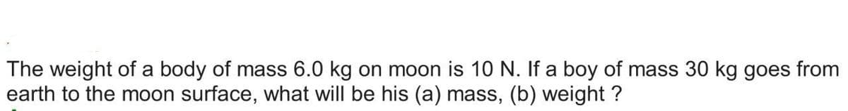The weight of a body of mass 6.0 kg on moon is 10 N. If a boy of mass 30 kg goes from
earth to the moon surface, what will be his (a) mass, (b) weight?