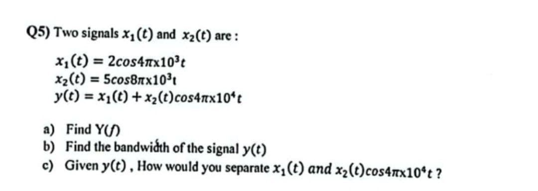 Q5) Two signals x₁ (t) and x₂(t) are:
x₁ (t) = 2cos4x10³t
x₂ (t) = 5cos8x10³
y(t) = x₁(t) + x₂(t) cos4mx10¹t
a) Find Y()
b) Find the bandwidth of the signal y(t)
c) Given y(t), How would you separate x₁ (t) and x₂(t)cos4mx10ºt?