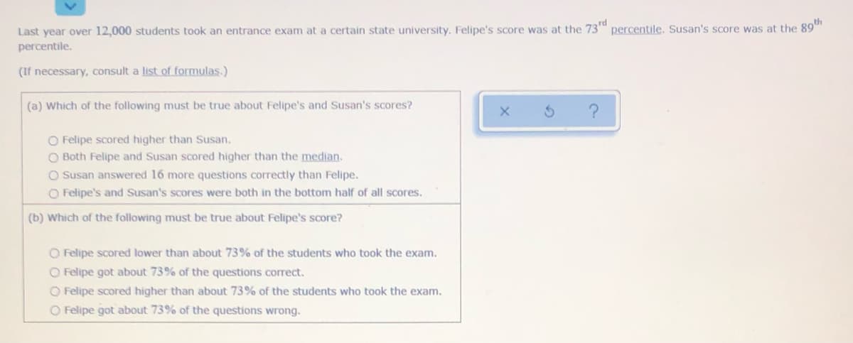 Last year over 12,000 students took an entrance exam at a certain state university. Felipe's score was at the 73"
percentile. Susan's score was at the 89""
percentile.
(If necessary, consult a list of formulas.)
(a) Which of the following must be true about Felipe's and Susan's scores?
O Felipe scored higher than Susan.
O Both Felipe and Susan scored higher than the median.
O Susan answered 16 more questions correctly than Felipe.
O Felipe's and Susan's scores were both in the bottom half of all scores.
(b) Which of the following must be true about Felipe's score?
O Felipe scored lower than about 73% of the students who took the exam.
O Felipe got about 73% of the questions corect.
O Felipe scored higher than about 73% of the students who took the exam.
O Felipe got about 73% of the questions wrong.
