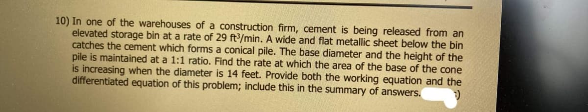 10) In one of the warehouses of a construction firm, cement is being released from an
elevated storage bin at a rate of 29 ft/min. A wide and flat metallic sheet below the bin
catches the cement which forms a conical pile. The base diameter and the height of the
pile is maintained at a 1:1 ratio. Find the rate at which the area of the base of the cone
is increasing when the diameter is 14 feet. Provide both the working equation and the
differentiated equation of this problem; include this in the summary of answers.
