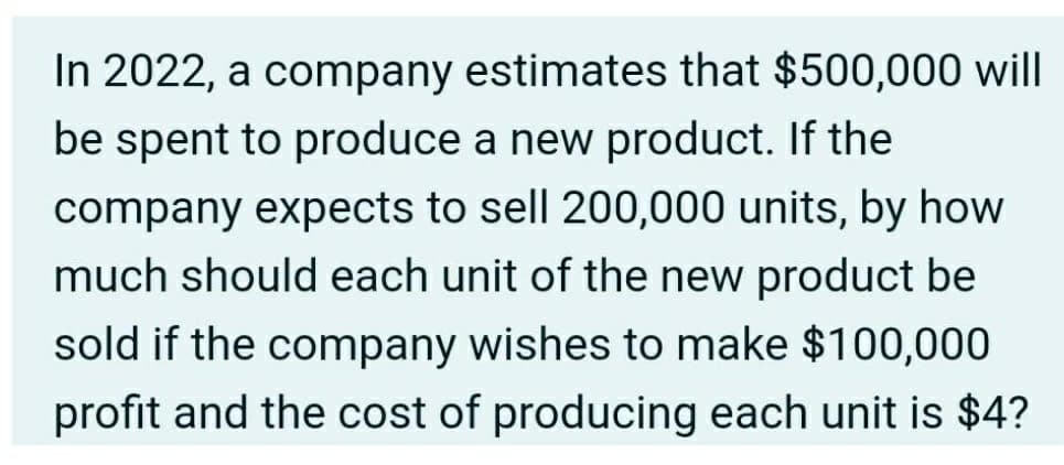 In 2022, a company estimates that $500,000 will
be spent to produce a new product. If the
company expects to sell 200,000 units, by how
much should each unit of the new product be
sold if the company wishes to make $100,000
profit and the cost of producing each unit is $4?
