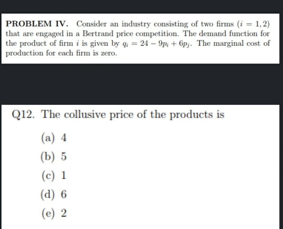 PROBLEM IV. Consider an industry consisting of two firms (i = 1,2)
that are engaged in a Bertrand price competition. The demand function for
the product of firm i is given by qi = 24 – 9p; + 6p;. The marginal cost of
production for each firm is zero.
Q12. The collusive price of the products is
(a) 4
(b) 5
(c) 1
(d) 6
(e) 2
