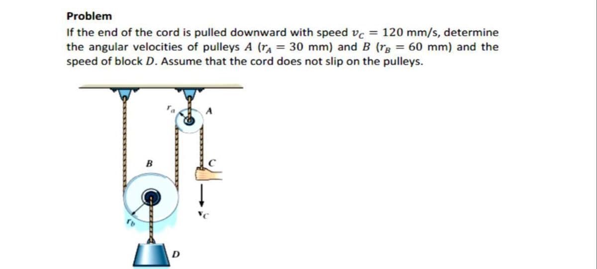 Problem
If the end of the cord is pulled downward with speed vc = 120 mm/s, determine
the angular velocities of pulleys A (rA = 30 mm) and B (rg = 60 mm) and the
speed of block D. Assume that the cord does not slip on the pulleys.
B

