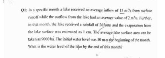 Q1: In a specific month a lake received an average inflow of 15 m/s from surface
runoff while the outflow from the lake had an average value of 2 m/s. Further,
in that month, the lake received a rainfall of 265mmn and the evaporation from
the lake surface was estimated as I cm. The average lake surface area can be
taken as 9000 ha. The initial water level was 50 m at the beginning of the month.
What is the water level of the lake by the end of this month?