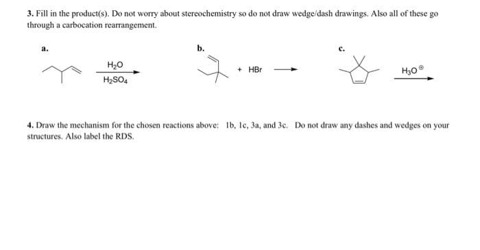 3. Fill in the product(s). Do not worry about stereochemistry so do not draw wedge/dash drawings. Also all of these go
through a carbocation rearrangement.
a.
H₂O
H₂SO4
b.
+ HBr
C.
H30Ⓡ
4. Draw the mechanism for the chosen reactions above: 1b, 1c, 3a, and 3c. Do not draw any dashes and wedges on your
structures. Also label the RDS.