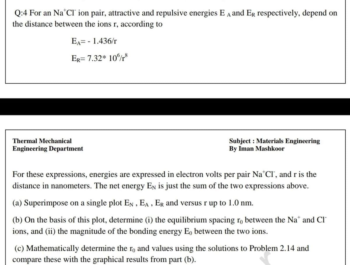 Q:4 For an Na*CI ion pair, attractive and repulsive energies E A and ER respectively, depend on
the distance between the ions r, according to
EA= - 1.436/r
ER= 7.32* 10%r8
Thermal Mechanical
Subject : Materials Engineering
By Iman Mashkoor
Engineering Department
For these expressions, energies are expressed in electron volts per pair Na*Cl', and r is the
distance in nanometers. The net energy EN is just the sum of the two expressions above.
(a) Superimpose on a single plot EN , EA , ER and versus r up to 1.0 nm.
(b) On the basis of this plot, determine (i) the equilibrium spacing rọ between the Na* and Cl"
ions, and (ii) the magnitude of the bonding energy Eo between the two ions.
(c) Mathematically determine the ro and values using the solutions to Problem 2.14 and
compare these with the graphical results from part (b).
