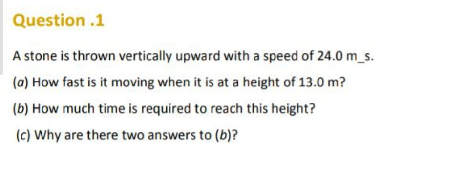 Question .1
A stone is thrown vertically upward with a speed of 24.0 m_s.
(a) How fast is it moving when it is at a height of 13.0 m?
(b) How much time is required to reach this height?
(c) Why are there two answers to (b)?