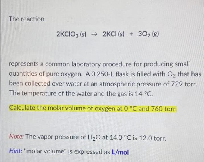 The reaction
2KCIO3 (s) 2KCI (s) + 302 (g)
represents a common laboratory procedure for producing small
quantities of pure oxygen. A 0.250-L flask is filled with O2 that has
been collected over water at an atmospheric pressure of 729 torr.
The temperature of the water and the gas is 14 °C.
Calculate the molar volume of oxygen at 0 °C and 760 torr.
Note: The vapor pressure of H2O at 14.0 °C is 12.0 torr.
Hint: "molar volume" is expressed as L/mol

