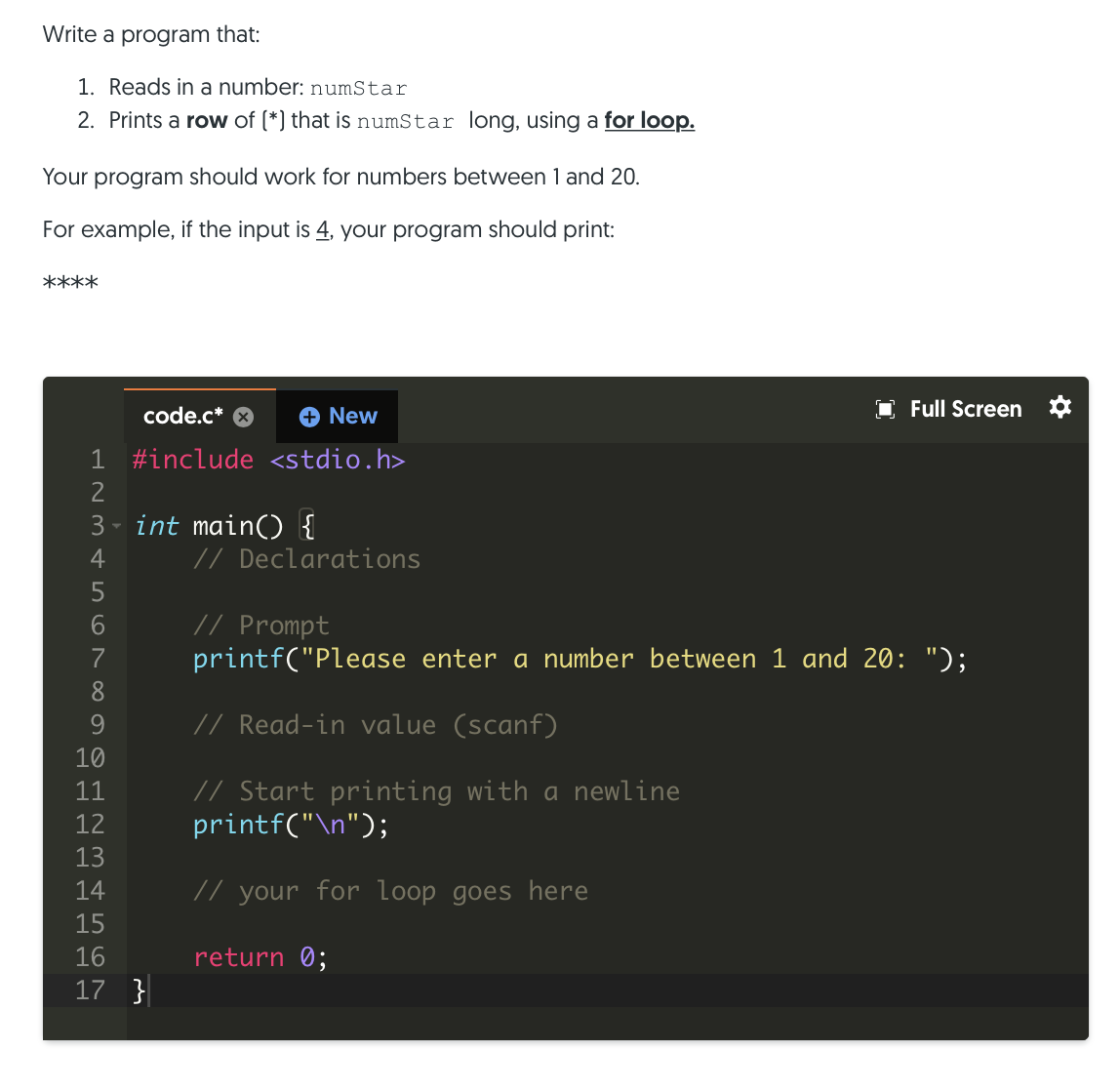 Write a program that:
1. Reads in a number: numStar
2. Prints a row of (*) that is numStar long, using a for loop.
Your program should work for numbers between 1 and 20.
For example, if the input is 4, your program should print:
****
code.c*
+ New
Full Screen *
1 #include <stdio.h>
3 - int main() {
4
// Declarations
5
// Prompt
printf("Please enter a number between 1 and 20: ");
6.
7
8
9.
// Read-in value (scanf)
10
// Start printing with a newline
printf("\n");
11
12
13
14
// your for loop goes here
15
16
return 0;
17 }
