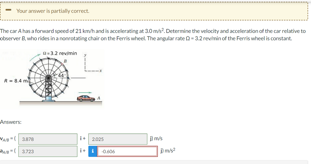 Your answer is partially correct.
The car A has a forward speed of 21 km/h and is accelerating at 3.0 m/s². Determine the velocity and acceleration of the car relative to
observer B, who rides in a nonrotating chair on the Ferris wheel. The angular rate = 3.2 rev/min of the Ferris wheel is constant.
22=3.2 rev/min
B
44
R = 8.4 m
j) m/s
Answers:
VA/B = (
aA/B = (
3.878
3.723
i+ 2.025
i+ i -0.606
j) m/s²