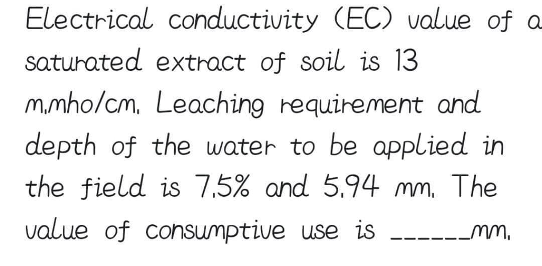 Electrical conductivity (EC) value of a
saturated extract of soil is 13
m.mho/cm. Leaching requirement and
depth of the water to be applied in
the field is 7.5% and 5.94 mm. The
value of consumptive use is _______mm.