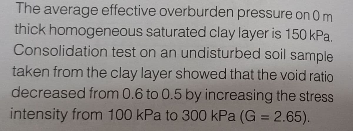 thick
The average effective overburden pressure on 0 m
homogeneous saturated clay layer is 150 kPa.
Consolidation test on an undisturbed soil sample
taken from the clay layer showed that the void ratio
decreased from 0.6 to 0.5 by increasing the stress
intensity from 100 kPa to 300 kPa (G = 2.65).