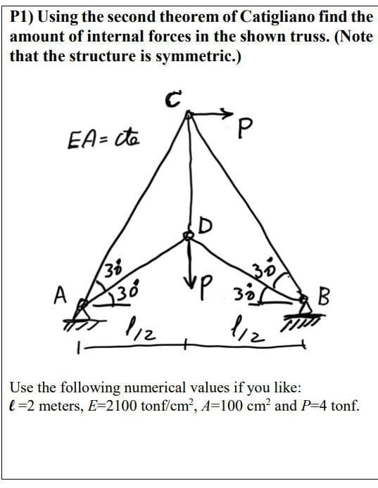 P1) Using the second theorem of Catigliano find the
amount of internal forces in the shown truss. (Note
that the structure is symmetric.)
с
EA= cte
A
130
112
D
P
30
VP 38!
ур
1/2
B
Use the following numerical values if you like:
l=2 meters, E=2100 tonf/cm², A-100 cm² and P-4 tonf.