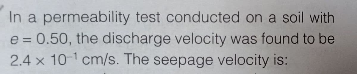 In a permeability test conducted on a soil with
e = 0.50, the discharge velocity was found to be
2.4 x 10-¹ cm/s. The seepage velocity is: