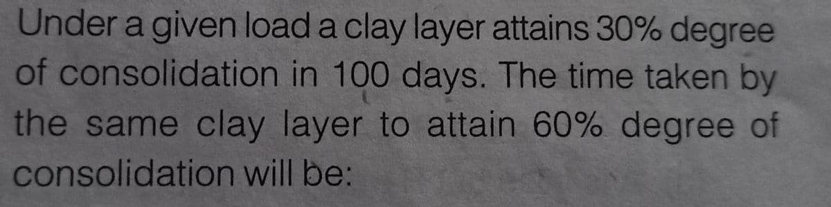 Under a given load a clay layer attains 30% degree
of consolidation in 100 days. The time taken by
the same clay layer to attain 60% degree of
consolidation will be: