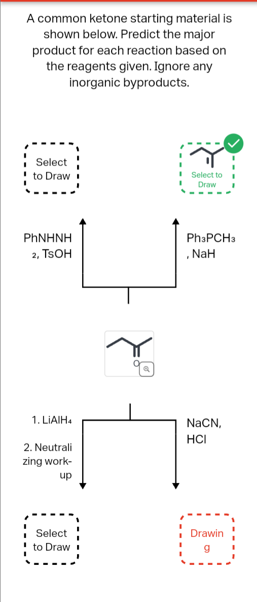 A common ketone starting material is
shown below. Predict the major
product for each reaction based on
the reagents given. Ignore any
inorganic byproducts.
Select
' to Draw I
■ Select to
Draw
PhNHNH
2, TSOH
Ph3PCH3
NaH
1. LiAlH4
2. Neutrali
zing work-
up
Q
NaCN,
HCI
I
Select
to Draw I
¡Drawin
g