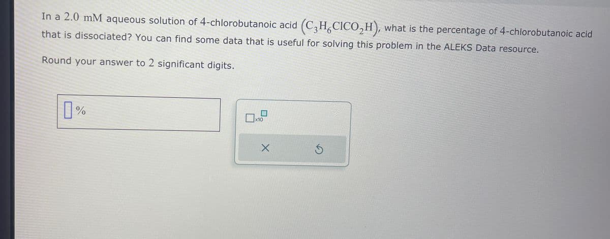 In a 2.0 mM aqueous solution of 4-chlorobutanoic acid (C3H6CICO₂H), what is the percentage of 4-chlorobutanoic acid
that is dissociated? You can find some data that is useful for solving this problem in the ALEKS Data resource.
Round your answer to 2 significant digits.
]%
x10