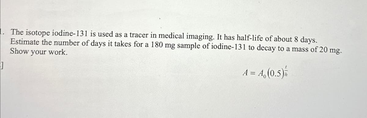 The isotope iodine-131 is used as a tracer in medical imaging. It has half-life of about 8 days.
Estimate the number of days it takes for a 180 mg sample of iodine-131 to decay to a mass of 20 mg.
Show your work.
A = 4, (0.5)