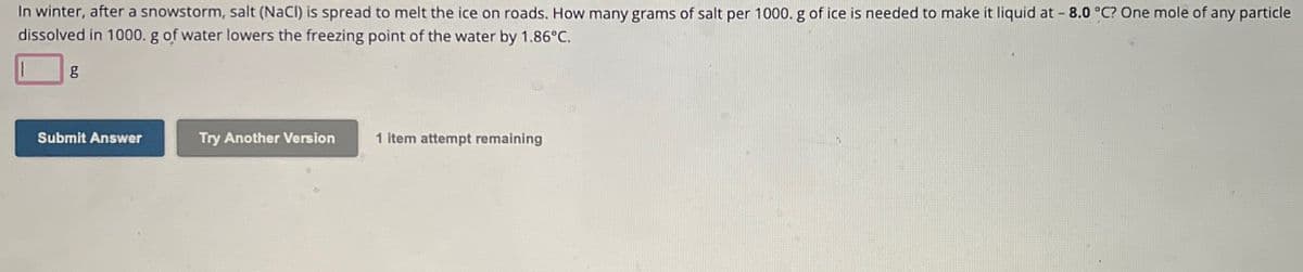 In winter, after a snowstorm, salt (NaCl) is spread to melt the ice on roads. How many grams of salt per 1000. g of ice is needed to make it liquid at -8.0 °C? One mole of any particle
dissolved in 1000. g of water lowers the freezing point of the water by 1.86°C.
g
Submit Answer
Try Another Version
1 item attempt remaining