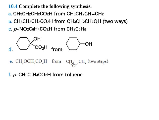 10.4 Complete the following synthesis.
a. CH3CH2CH2CO2H from CH3CH2CH=CH2
b. CH3CH2CH2CO2H from CH3CH2CH2OH (two ways)
c. p-NO2C6H4CO2H from CH3C6H5
OH
d.
☑0002
CO₂H from
-OH
e. CH₂OCH2CO₂H from CH2CH2 (two steps)
f. p-CH3C6H4CO2H from toluene